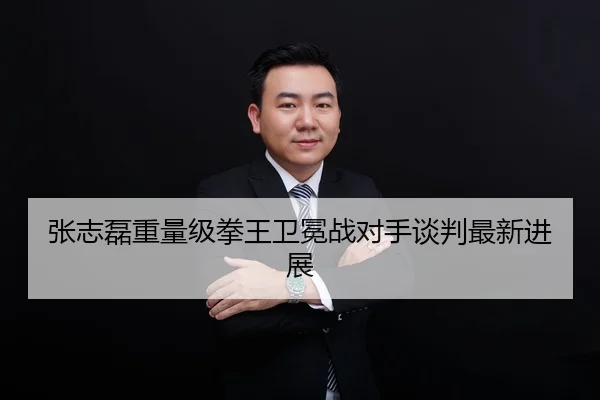 张志磊重量级拳王卫冕战对手谈判最新进展