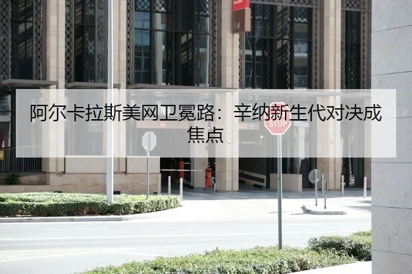 阿尔卡拉斯美网卫冕路：辛纳新生代对决成焦点