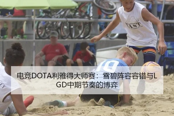 电竞DOTA利雅得大师赛：雪碧阵容容错与LGD中期节奏的博弈
