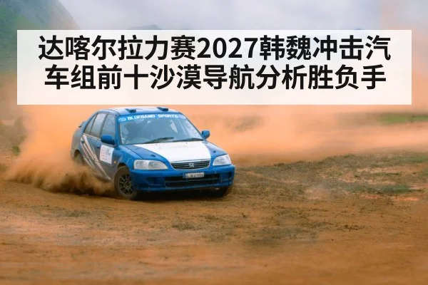 达喀尔拉力赛2027韩魏冲击汽车组前十沙漠导航分析胜负手